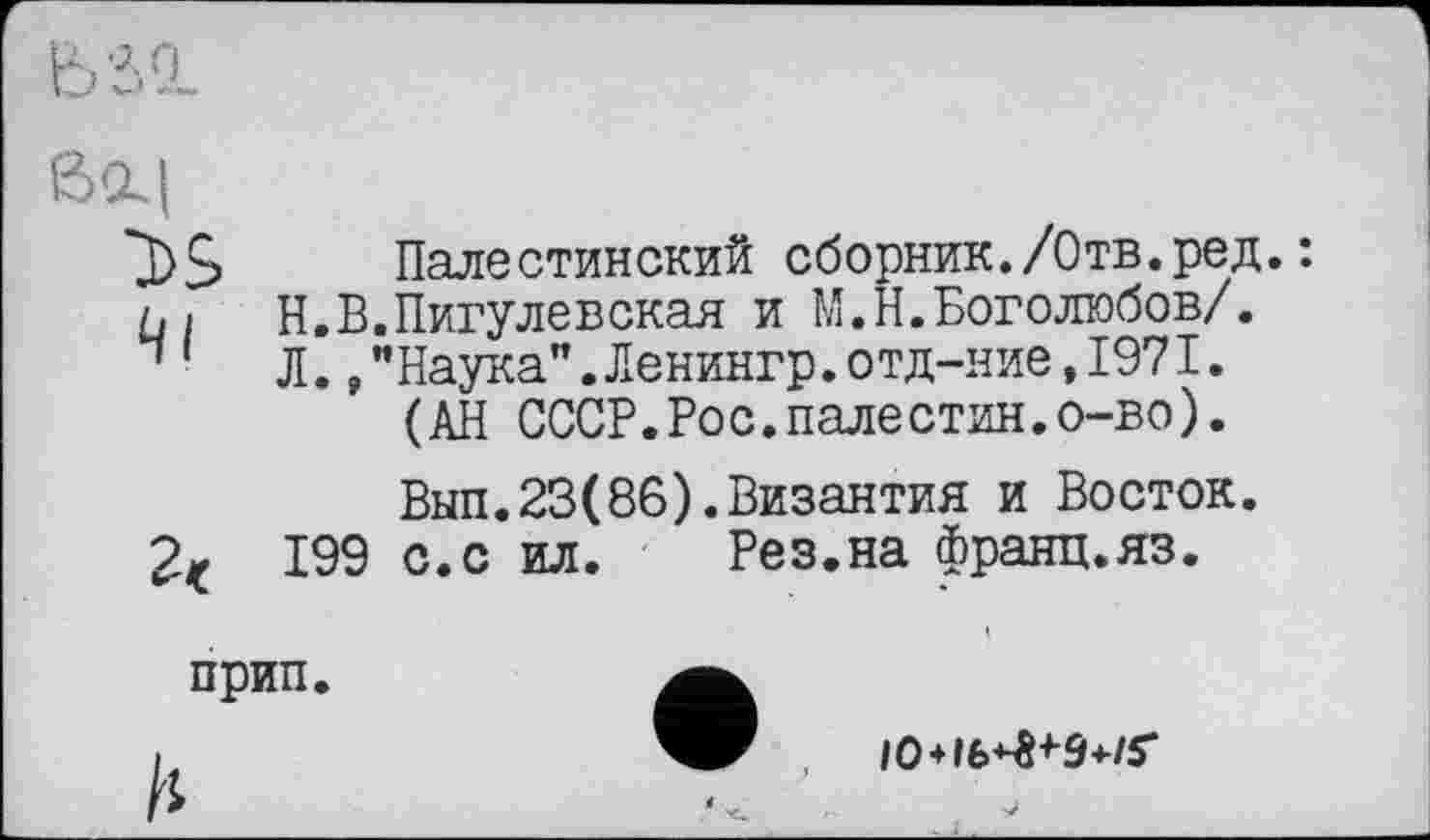 ﻿ß‘X|
4|
Палестинский сборник./Отв.ред.: Н.В.Пигулевская и М.Н.Боголюбов/. Л.,"Наука".Ленингр.отд-ние,1971.
(АН СССР.Рос.палестин.о-во).
Вып.23(86).Византия и Восток. 199 с.с ил. Рез.на франц.яз.
прип.
